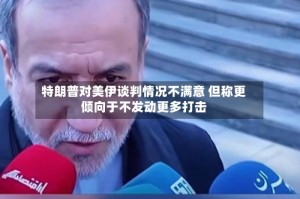 特朗普对美伊谈判情况不满意 但称更倾向于不发动更多打击
