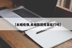 【未婚疫情,未婚新冠疫苗能打吗】