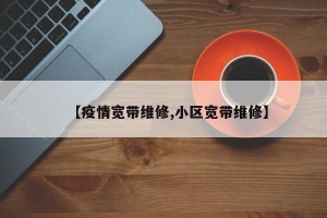 【疫情宽带维修,小区宽带维修】