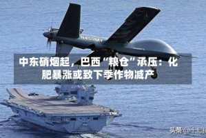 中东硝烟起，巴西“粮仓”承压：化肥暴涨或致下季作物减产