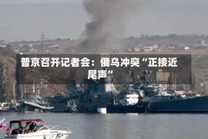 普京召开记者会：俄乌冲突“正接近尾声”