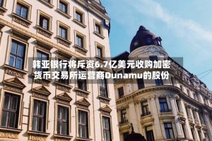 韩亚银行将斥资6.7亿美元收购加密货币交易所运营商Dunamu的股份