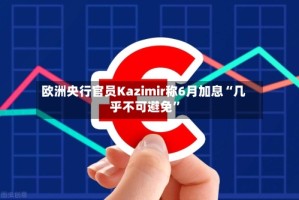 欧洲央行官员Kazimir称6月加息“几乎不可避免”