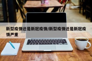 新型疫情还是新冠疫情/新型疫情还是新冠疫情严重