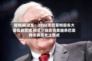 视频|杨德龙：2026年巴菲特股东大会会后总结 阿贝尔能否完美继承巴菲特衣钵是关注焦点
