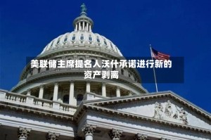 美联储主席提名人沃什承诺进行新的资产剥离