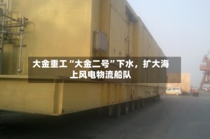 大金重工“大金二号”下水，扩大海上风电物流船队