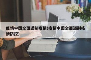 疫情中国全面遏制疫情(疫情中国全面遏制疫情防控)