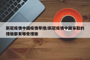 新冠疫情中国疫情举措/新冠疫情中国采取的措施都有哪些措施