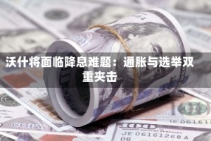 沃什将面临降息难题：通胀与选举双重夹击