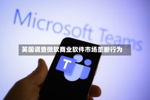 英国调查微软商业软件市场垄断行为