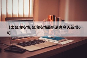 【太台湾疫情,台湾疫情最新消息今天新增66】