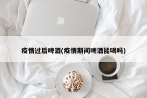 疫情过后啤酒(疫情期间啤酒能喝吗)