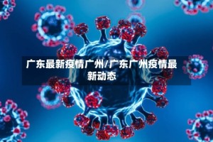 广东最新疫情广州/广东广州疫情最新动态