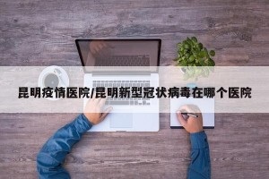 昆明疫情医院/昆明新型冠状病毒在哪个医院