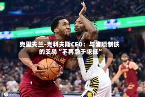 克里夫兰-克利夫斯CEO：与浦项制铁的交易“不再急于求成”