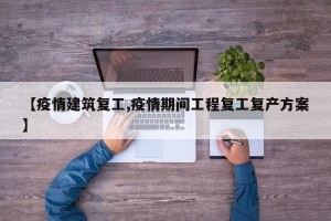 【疫情建筑复工,疫情期间工程复工复产方案】
