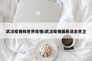 武汉疫情和世界疫情/武汉疫情最新消息世卫