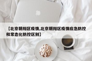 【北京朝阳区疫情,北京朝阳区疫情应急防控和常态化防控区别】