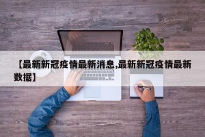【最新新冠疫情最新消息,最新新冠疫情最新数据】