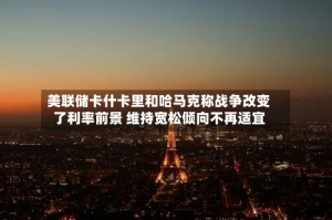 美联储卡什卡里和哈马克称战争改变了利率前景 维持宽松倾向不再适宜