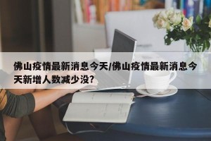 佛山疫情最新消息今天/佛山疫情最新消息今天新增人数减少没?