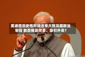 莫迪借历史性邦级选举大胜巩固政治掌控 能否推动改革、吸引外资？