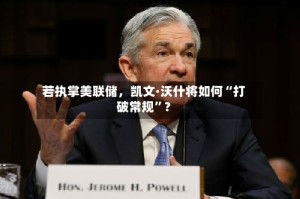 若执掌美联储，凯文·沃什将如何“打破常规”？