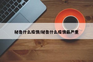 秘鲁什么疫情/秘鲁什么疫情最严重