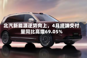 北汽新能源逆势向上，4月终端交付量同比高增69.05%