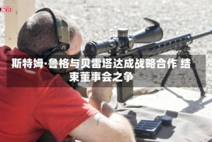 斯特姆·鲁格与贝雷塔达成战略合作 结束董事会之争