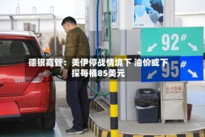 德银高管：美伊停战情境下 油价或下探每桶85美元