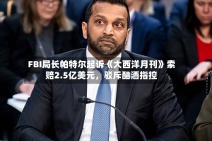 FBI局长帕特尔起诉《大西洋月刊》索赔2.5亿美元，驳斥酗酒指控