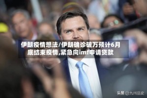 伊朗疫情想法/伊朗确诊破万预计6月底结束疫情,紧急向imf申请贷款