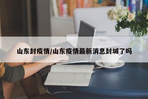 山东封疫情/山东疫情最新消息封城了吗