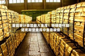 重提审计美国最大金库！特朗普怀疑诺克斯堡金库中金条被偷