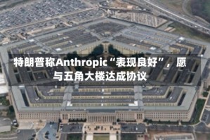 特朗普称Anthropic“表现良好”，愿与五角大楼达成协议