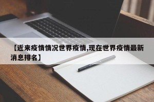 【近来疫情情况世界疫情,现在世界疫情最新消息排名】