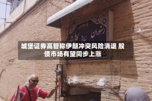 城堡证券高管称伊朗冲突风险消退 股债市场有望同步上涨