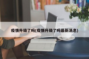 疫情升级了吗(疫情升级了吗最新消息)