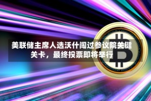 美联储主席人选沃什闯过参议院关键关卡，最终投票即将举行