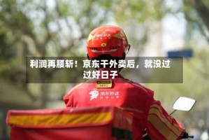 利润再腰斩！京东干外卖后，就没过过好日子
