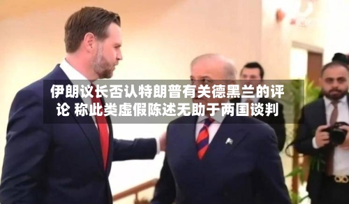 伊朗议长否认特朗普有关德黑兰的评论 称此类虚假陈述无助于两国谈判-第1张图片