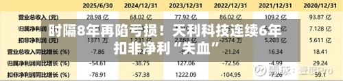 时隔8年再陷亏损！天利科技连续6年扣非净利“失血”-第1张图片
