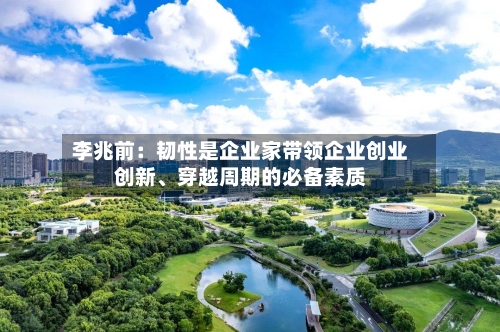 李兆前：韧性是企业家带领企业创业创新	、穿越周期的必备素质-第1张图片