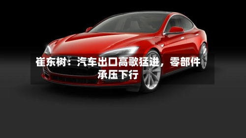 崔东树：汽车出口高歌猛进，零部件承压下行-第2张图片