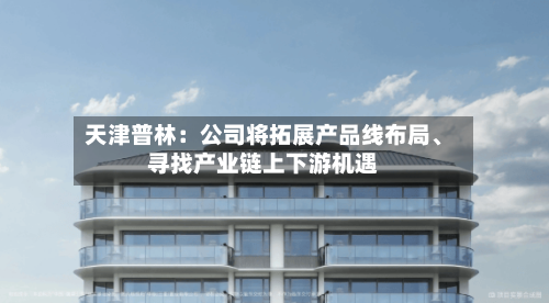 天津普林：公司将拓展产品线布局、寻找产业链上下游机遇-第1张图片