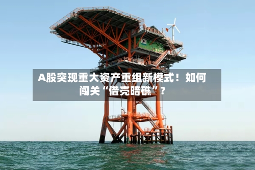 A股突现重大资产重组新模式！如何闯关“借壳暗礁”？-第3张图片
