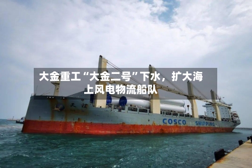 大金重工“大金二号”下水，扩大海上风电物流船队-第3张图片
