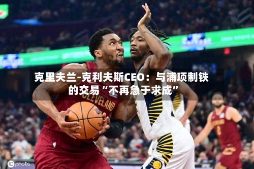 克里夫兰-克利夫斯CEO：与浦项制铁的交易“不再急于求成”-第1张图片